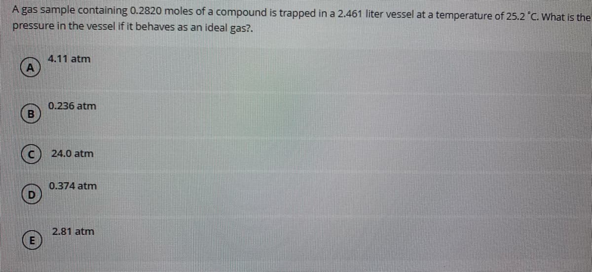 A gas sample containing 0.2820 moles of a compound is trapped in a 2.461 liter vessel at a temperature of 25.2 C. What is the
pressure in the vessel if it behaves as an ideal gas?.
4.11 atm
0.236 atm
24.0 atm
0.374 atm
2.81 atm
