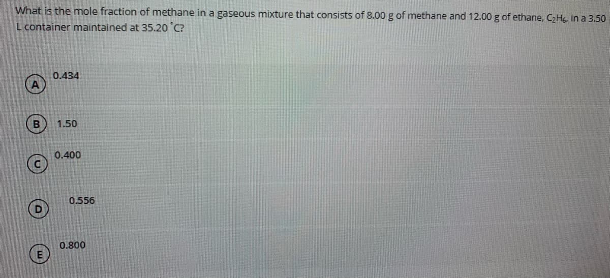 What is the mole fraction of methane in a gaseous mixture that consists of 8.00 g of methane and 12.00 g of ethane, C2Hs, in a 3.50
L container maintained at 35.20 C?
0.434
1.50
0.400
0.556
0.800
