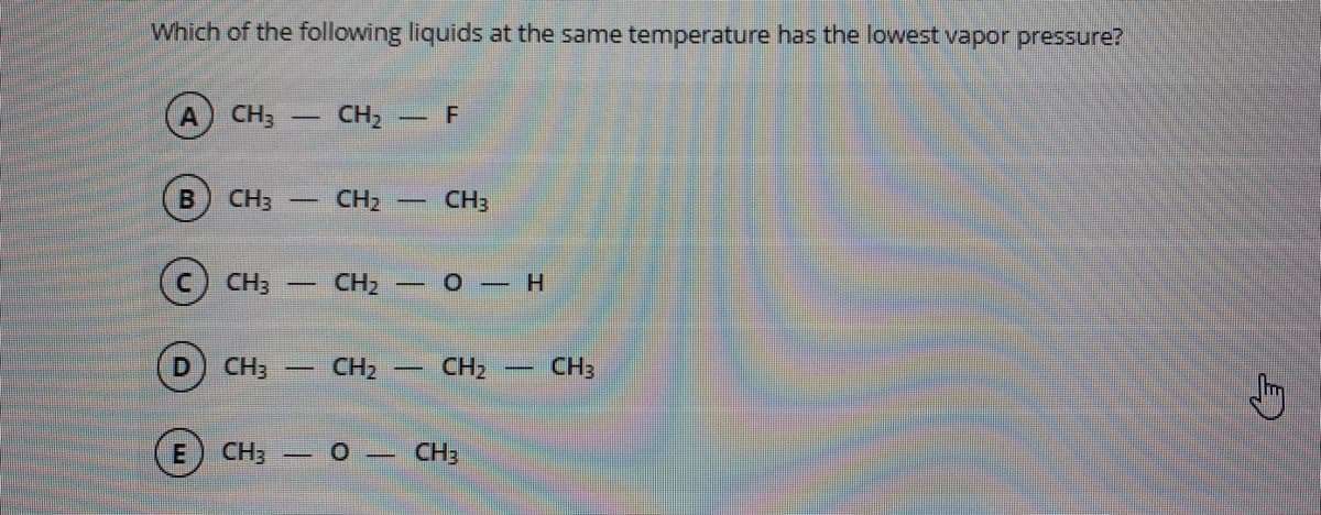 Which of the following liquids at the same temperature has the lowest vapor pressure?
CH3 -
CH, - F
CH3
CH2
CH3
CH3
CH2
-0–H
CH3
CH2
CH3
CH3 – 0 –
CH3
E.
