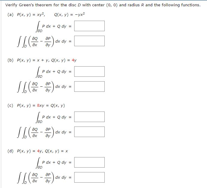 Verify Green's theorem for the disc D with center (0, 0) and radius R and the following functions.
(a) P(x, y) = xy²,
Q(x, y) = -yx²
№ooº
P dx + Q dy =
=
aQ
16 (00-or) dx dy - [
=
?х ду
(b) P(x, y) = x + y, Q(x, y) = 4y
Joof
P dx + Q dy =
/ 6 (2²-2) ∞xov - 1
(c) P(x, y) = 8xy = Q(x, y)
[Pox+Qay-
P dx + Q dy =
aQ
11 (32²-3²) dx dy -
=
əx ду
1
(d) P(x, y) = 4y, Q(x, y) = x
P dx + Q dy= =
lac
aQ
// ( 08²2-3²) dx dy = [
əx ду
7