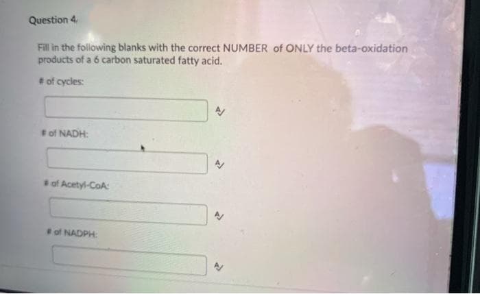 Question 4
Fill in the following blanks with the correct NUMBER of ONLY the beta-oxidation
products of a 6 carbon saturated fatty acid.
# of cycles:
of NADH:
*of Acetyl-CoA:
of NADPH:
