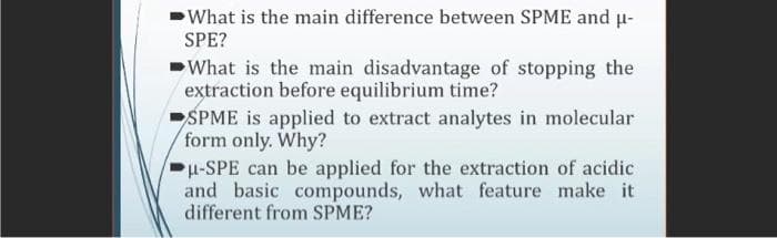 What is the main difference between SPME and u-
SPE?
What is the main disadvantage of stopping the
extraction before equilibrium time?
SPME is applied to extract analytes in molecular
form only. Why?
p-SPE can be applied for the extraction of acidic
and basic compounds, what feature make it
different from SPME?
