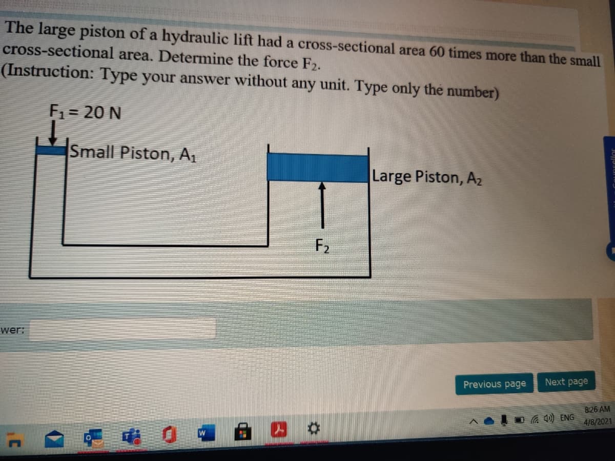 The large piston of a hydraulic lift had a cross-sectional area 60 times more than the small
cross-sectional area. Determine the force F2.
(Instruction: Type your answer without any unit. Type only the number)
F1 = 20 N
Small Piston, A1
Large Piston, Az
F2
wer:
Previous page
Next page
8:26 AM
a Q) ENG
4/8/2021
uDsellor
