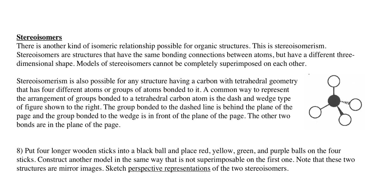 Stereoisomers
There is another kind of isomeric relationship possible for organic structures. This is stereoisomerism.
Stereoisomers are structures that have the same bonding connections between atoms, but have a different three-
dimensional shape. Models of stereoisomers cannot be completely superimposed on each other.
Stereoisomerism is also possible for any structure having a carbon with tetrahedral geometry
that has four different atoms or groups of atoms bonded to it. A common way to represent
the arrangement of groups bonded to a tetrahedral carbon atom is the dash and wedge type
of figure shown to the right. The group bonded to the dashed line is behind the plane of the
page and the group bonded to the wedge is in front of the plane of the page. The other two
bonds are in the plane of the page.
posses
8) Put four longer wooden sticks into a black ball and place red, yellow, green, and purple balls on the four
sticks. Construct another model in the same way that is not superimposable on the first one. Note that these two
structures are mirror images. Sketch perspective representations of the two stereoisomers.