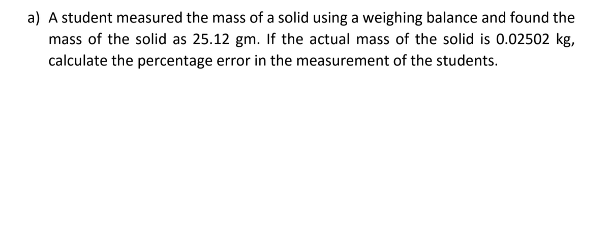 a) A student measured the mass of a solid using a weighing balance and found the
mass of the solid as 25.12 gm. If the actual mass of the solid is 0.02502 kg,
calculate the percentage error in the measurement of the students.
