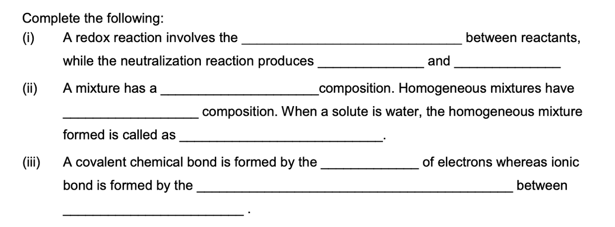Complete the following:
(i)
A redox reaction involves the
between reactants,
while the neutralization reaction produces
and
(ii)
A mixture has a
composition. Homogeneous mixtures have
composition. When a solute is water, the homogeneous mixture
formed is called as
(ii)
A covalent chemical bond is formed by the
of electrons whereas ionic
bond is formed by the
between
