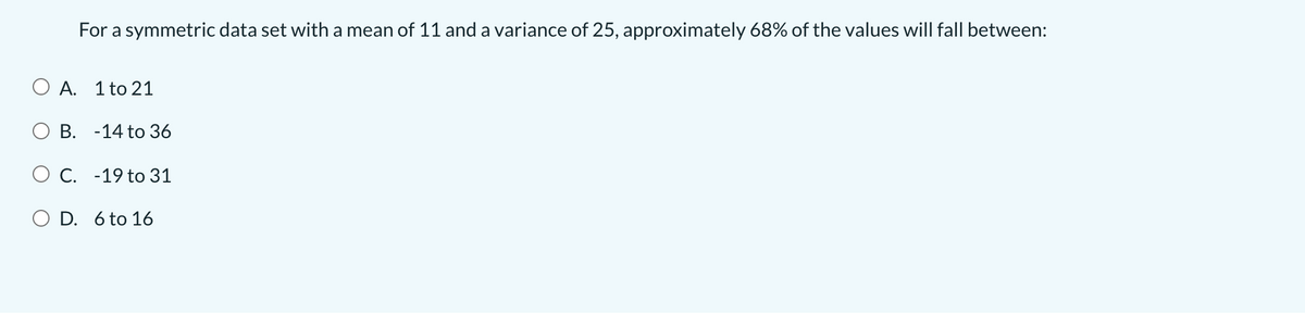 For a symmetric data set with a mean of 11 and a variance of 25, approximately 68% of the values will fall between:
O A. 1 to 21
В. -14 to 36
О С. -19 to 31
O D. 6 to 16
