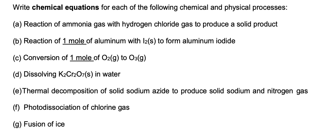 Write chemical equations for each of the following chemical and physical processes:
(a) Reaction of ammonia gas with hydrogen chloride gas to produce a solid product
(b) Reaction of 1 mole of aluminum with I2(s) to form aluminum iodide
(c) Conversion of 1 mole of O2(g) to O3(g)
(d) Dissolving K2C12O7(s) in water
(e)Thermal decomposition of solid sodium azide to produce solid sodium and nitrogen gas
(f) Photodissociation of chlorine gas
(g) Fusion of ice
