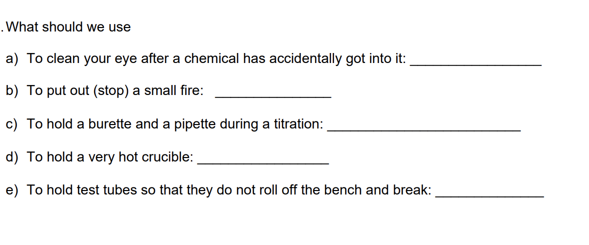 What should we use
a) To clean your eye after a chemical has accidentally got into it:
b) To put out (stop) a small fire:
c) To hold a burette and a pipette during a titration:
d) To hold a very hot crucible:
e) To hold test tubes so that they do not roll off the bench and break:
