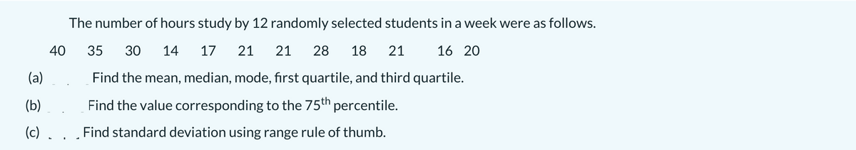 The number of hours study by 12 randomly selected students in a week were as follows.
40
35
30
14
17
21
21
28
18
21
16 20
(a)
Find the mean, median, mode, first quartile, and third quartile.
(b)
Find the value corresponding to the 75th percentile.
(c) . . . Find standard deviation using range rule of thumb.
