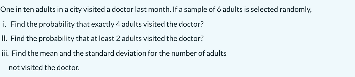 One in ten adults in a city visited a doctor last month. If a sample of 6 adults is selected randomly,
i. Find the probability that exactly 4 adults visited the doctor?
ii. Find the probability that at least 2 adults visited the doctor?
iii. Find the mean and the standard deviation for the number of adults
not visited the doctor.
