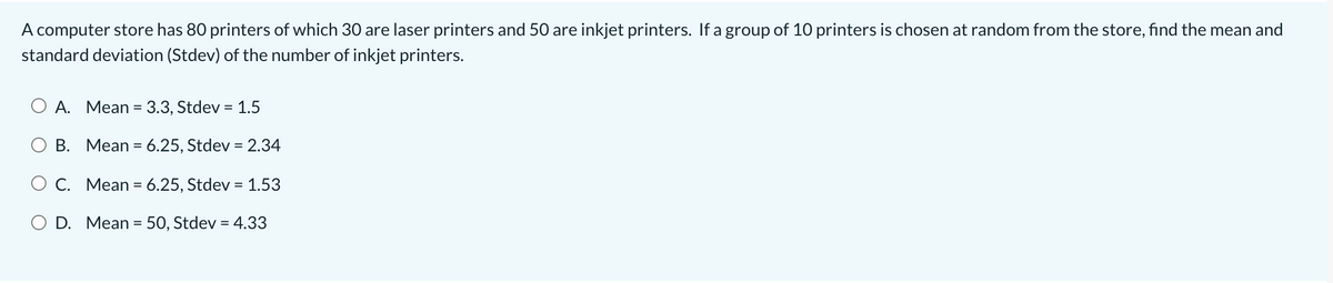 A computer store has 80 printers of which 30 are laser printers and 50 are inkjet printers. If a group of 10 printers is chosen at random from the store, find the mean and
standard deviation (Stdev) of the number of inkjet printers.
A. Mean = 3.3, Stdev = 1.5
%3D
O B. Mean = 6.25, Stdev = 2.34
%3D
%3D
O C. Mean = 6.25, Stdev = 1.53
D. Mean = 5O, Stdev = 4.33
%3D
