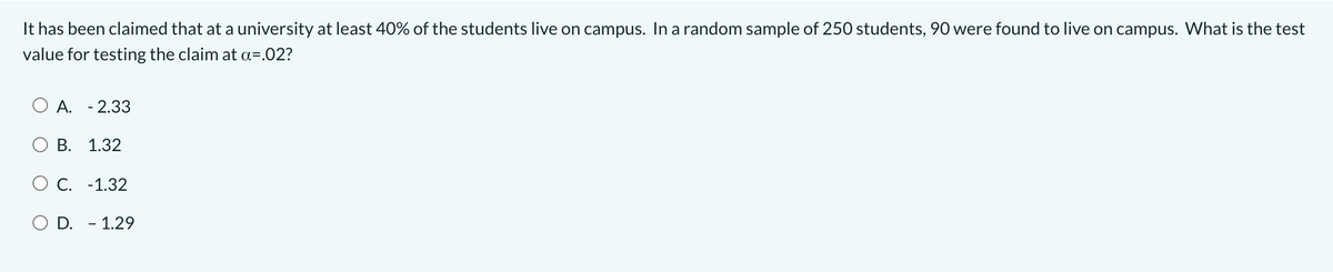 It has been claimed that at a university at least 40% of the students live on campus. In a random sample of 250 students, 90 were found to live on campus. What is the test
value for testing the claim at a=.02?
O A. - 2.33
B. 1.32
O C. -1.32
O D. - 1.29
