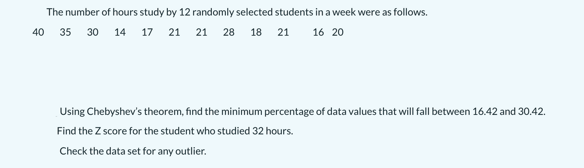 The number of hours study by 12 randomly selected students in a week were as follows.
40
35
30
14
17
21
21
28
18
21
16 20
Using Chebyshev's theorem, find the minimum percentage of data values that will fall between 16.42 and 30.42.
Find the Z score for the student who studied 32 hours.
Check the data set for any outlier.

