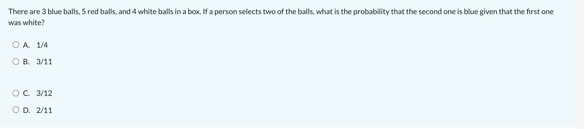 There are 3 blue balls, 5 red balls, and 4 white balls in a box. If a person selects two of the balls, what is the probability that the second one is blue given that the first one
was white?
А. 1/4
О В. 3/11
ОС. 3/12
O D. 2/11
