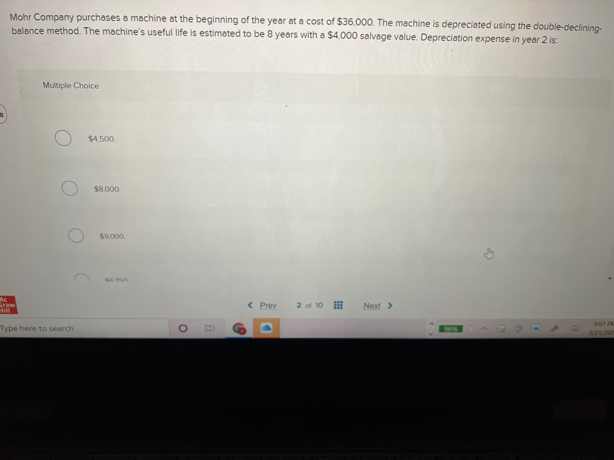 Mohr Company purchases a machine at the beginning of the year at a cost of $36,000. The machine is depreciated using the double-declining-
balance method. The machine's useful life is estimated to be 8 years with a $4,000 salvage value. Depreciation expense in year 2 is:
Multiple Choice
$4,500,
$8,000.
$9.000
S6750
Ac
Sraw
Hill
< Prev
2 of 10
Next >
9:07 PM
Type here to search
96%
3/21/202
