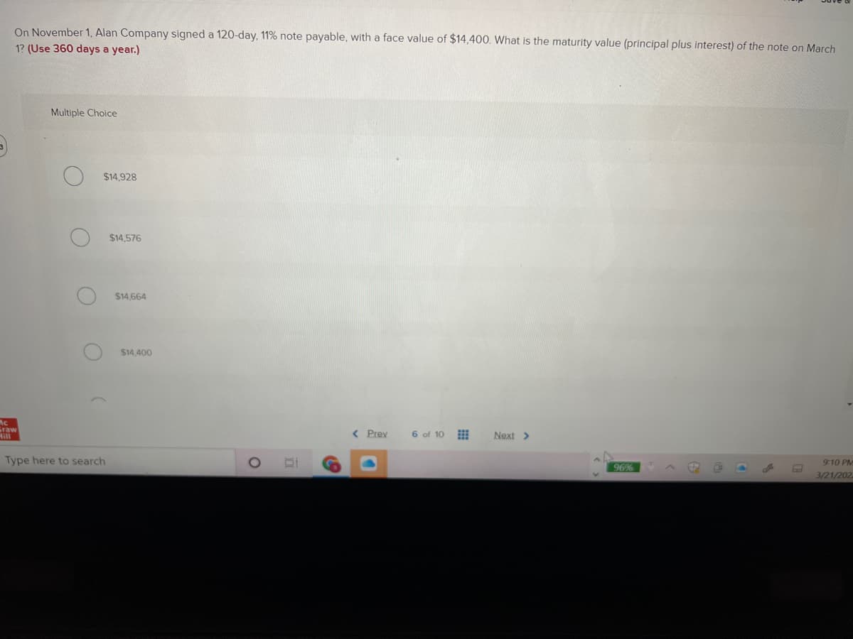 On November 1, Alan Company signed a 120-day, 11% note payable, with a face value of $14,400. What is the maturity value (principal plus interest) of the note on March
1? (Use 360 days a year.)
Multiple Choice
$14,928
$14,576
$14,664
$14,400
Mc
raw
Hill
< Prev
6 of 10
Next >
Type here to search
9:10 PM
96%
3/21/202
