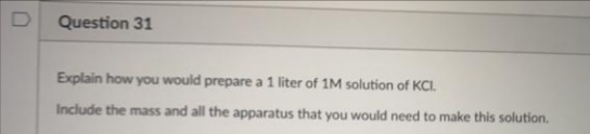 Question 31
Explain how you would prepare a 1 liter of 1M solution of KCI.
Include the mass and all the apparatus that you would need to make this solution.
