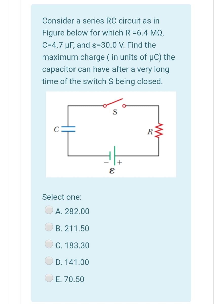 Consider a series RC circuit as in
Figure below for which R =6.4 MQ,
C=4.7 µF, and ɛ=30.0 V. Find the
maximum charge ( in units of µC) the
capacitor can have after a very long
time of the switch S being closed.
R
Select one:
A. 282.00
B. 211.50
C. 183.30
O D. 141.00
E. 70.50

