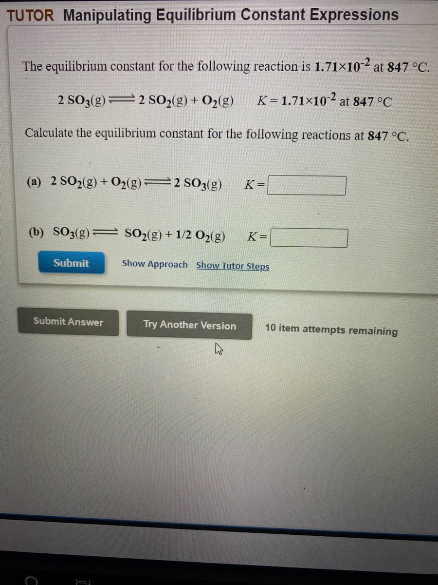 TUTOR Manipulating Equilibrium Constant Expressions
The equilibrium constant for the following reaction is 1.71×10-2 at 847 °C.
2 SO3(g)=2 S02(g) + O2(g)
K= 1.71×102 at 847 °C
Calculate the equilibrium constant for the following reactions at 847 °C.
(a) 2 SO2(g) + O2(g)=2 SO3(g)
K =
(b) SO3(g)
SO2(g)
+ 1/2 O2(g)
K =
Submit
Show Approach Show Tutor Steps
Submit Answer
Try Another Version
10 item attempts remaining
