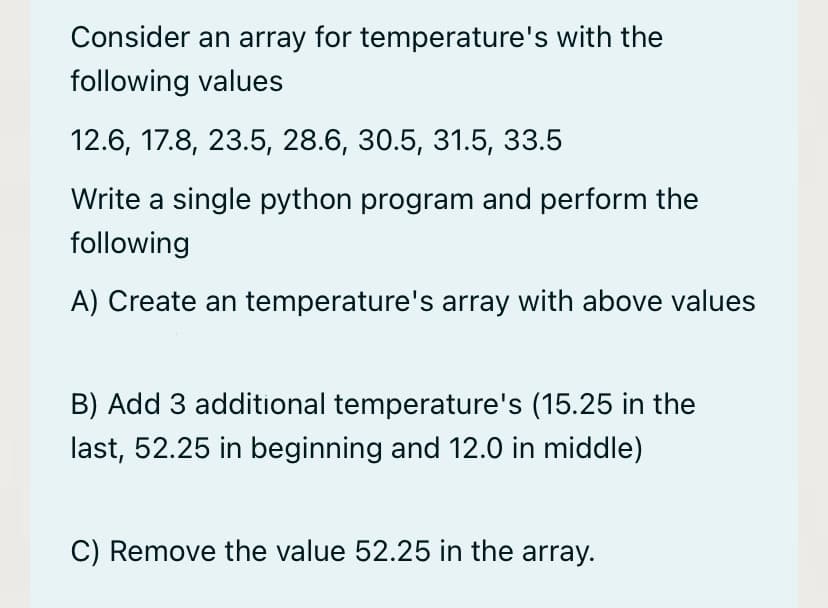 Consider an array for temperature's with the
following values
12.6, 17.8, 23.5, 28.6, 30.5, 31.5, 33.5
Write a single python program and perform the
following
A) Create an temperature's array with above values
B) Add 3 additional temperature's (15.25 in the
last, 52.25 in beginning and 12.0 in middle)
C) Remove the value 52.25 in the array.
