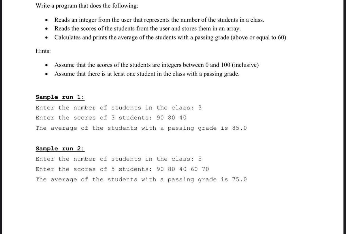 Write a program that does the following:
Reads an integer from the user that represents the number of the students in a class.
Reads the scores of the students from the user and stores them in an array.
Calculates and prints the average of the students with a passing grade (above or equal to 60).
Hints:
Assume that the scores of the students are integers between 0 and 100 (inclusive)
Assume that there is at least one student in the class with a passing grade.
Sample run 1:
Enter the number of students in the class: 3
Enter the scores of 3 students: 90 80 40
The average of the students with a passing grade is 85.0
Sample run 2:
Enter the number of students in the class: 5
Enter the scores of 5 students: 90 80 40 60 70
The average of the students with a passing grade is 75.0
