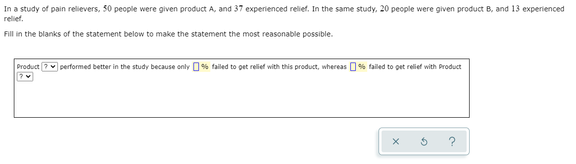 In a study of pain relievers, 50 people were given product A, and 37 experienced relief. In the same study, 20 people were given product B, and 13 experienced
relief.
Fill in the blanks of the statement below to make the statement the most reasonable possible.
Product ? v performed better in the study because only % failed to get relief with this product, whereas % failed to get relief with Product
