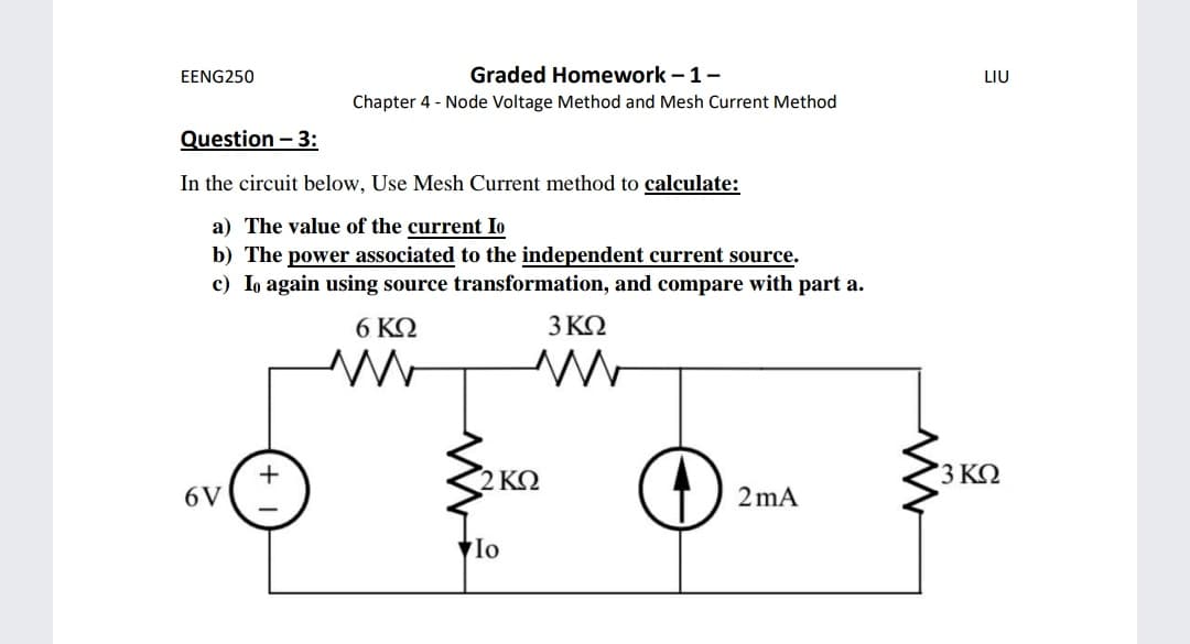 EENG250
Graded Homework –1-
LIU
Chapter 4 - Node Voltage Method and Mesh Current Method
Question - 3:
In the circuit below, Use Mesh Current method to calculate:
a) The value of the current Io
b) The power associated to the independent current source.
c) Io again using source transformation, and compare with part a.
6 ΚΩ
3ΚΩ
+
6V
2 ΚΩ
3 ΚΩ
2 mA
Io
