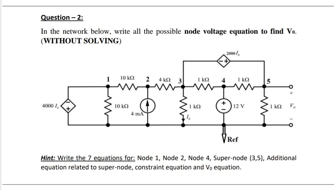 Question – 2:
In the network below, write all the possible node voltage equation to find Vo.
(WITHOUT SOLVING)
20001,
10 k2
2
4 k2
1 kN
1 kQ
4000 I,
10 k2
1 k2
*) 12 v
1 kQ
V.
4 mA
Ref
Hint: Write the 7 equations for: Node 1, Node 2, Node 4, Super-node (3,5), Additional
equation related to super-node, constraint equation and Vo equation.
