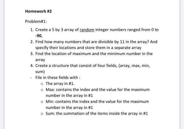 Homework #2
Problem#1:
1. Create a 5 by 3 array of random integer numbers ranged from 0 to
-90,
2. Find how many numbers that are divisible by 11 in the array? And
specify their locations and store them in a separate array
3. Find the location of maximum and the minimum number in the
array
4. Create a structure that consist of four fields, {array, max, min,
sum}
File in these fields with :
o The array in #1.
o Max: contains the index and the value for the maximum
number in the array in #1
o Min: contains the index and the value for the maximum
number in the array in #1
o Sum: the summation of the items inside the array in #1