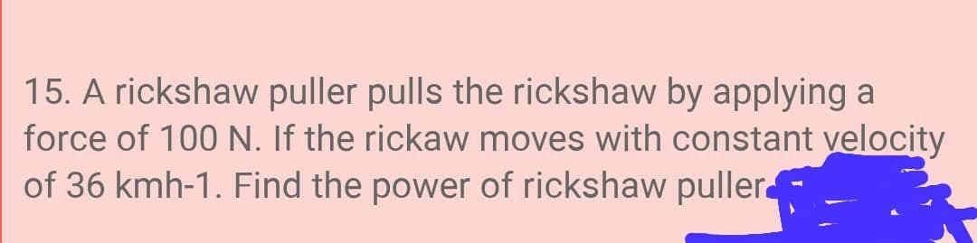 15. A rickshaw puller pulls the rickshaw by applying a
force of 100 N. If the rickaw moves with constant velocity
of 36 kmh-1. Find the power of rickshaw puller
