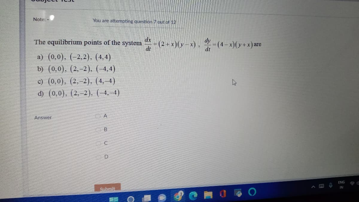Note: -
You are attempting question 7 out of 12
dx
The equilibrium points of the system =(
dt
a) (0,0), (−2,2), (4,4)
b) (0,0), (2,-2), (-4,4)
c) (0,0), (2,-2), (4,-4)
d) (0,0), (2, 2), (-4,-4)
A
Answer
B
10
D
Submit
O
= (2+x)(y-x),
dy
dt
=(4-x)(y+x) are
ENG
IN