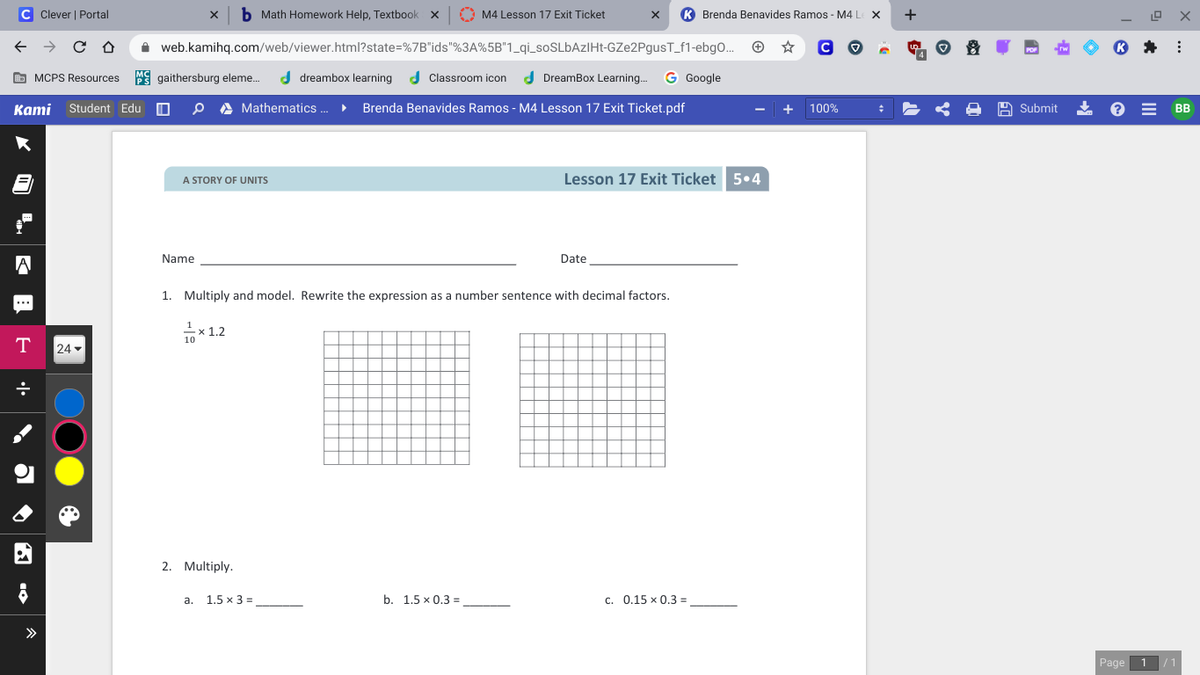 C Clever | Portal
Math Homework Help, Textbook x
A M4 Lesson 17 Exit Ticket
K Brenda Benavides Ramos - M4 L
+
A web.kamihq.com/web/viewer.html?state=%7B"ids"%3A%5B"1_qi_soSLBAzIHt-GZe2PgusT_f1-ebgO..
O MCPS Resources
PS gaithersburg eleme.
d dreambox learning
d Classroom icon
d DreamBox Learning.
G Google
Каmi
Student Edu
A Mathematics .
Brenda Benavides Ramos - M4 Lesson 17 Exit Ticket.pdf
100%
A Submit
* e = BB
Lesson 17 Exit Ticket 5.4
A STORY OF UNITS
Name
Date
1. Multiply and model. Rewrite the expression as a number sentence with decimal factors.
*12
T
24
2. Multiply.
1.5 x 3 =
b. 1.5 х0.3 -
c. 0.15 x 0,3 =
a.
Page
1
1 10
