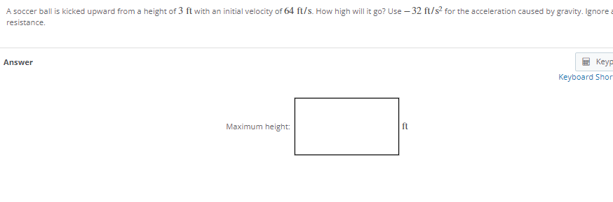 A soccer ball is kicked upward from a height of 3 ft with an initial velocity of 64 ft/s. How high will it go? Use – 32 ft/s2 for the acceleration caused by gravity. Ignore a
resistance.
Answer
Keyp
Keyboard Shor
Maximum height:
ft
