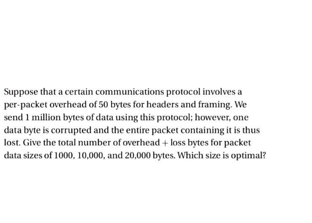 Suppose that a certain communications protocol involves a
per-packet overhead of 50 bytes for headers and framing. We
send 1 million bytes of data using this protocol; however, one
data byte is corrupted and the entire packet containing it is thus
lost. Give the total number of overhead + loss bytes for packet
data sizes of 1000, 10,000, and 20,000 bytes. Which size is optimal?