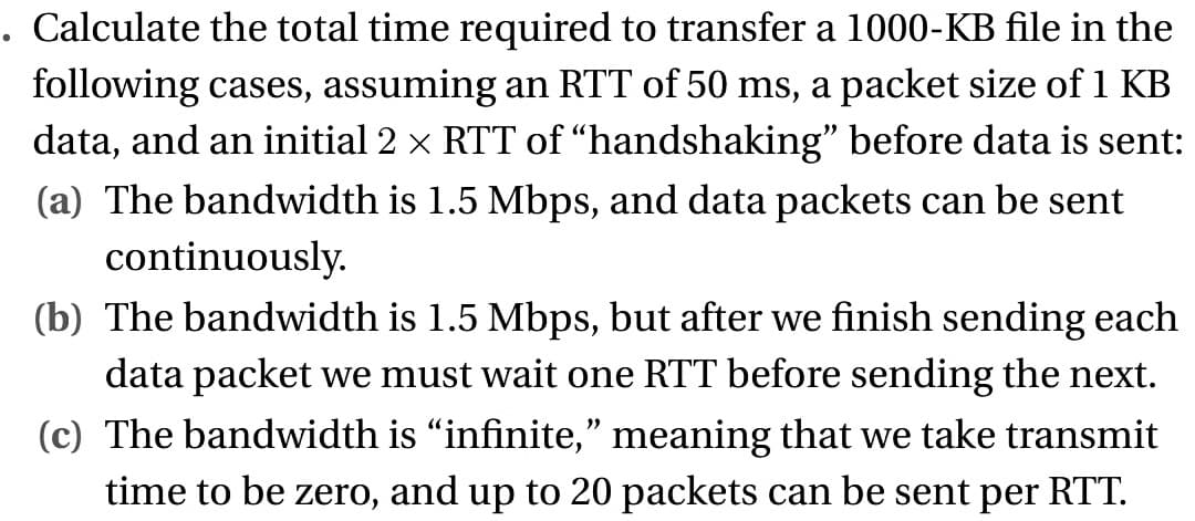. Calculate the total time required to transfer a 1000-KB file in the
following cases, assuming an RTT of 50 ms, a packet size of 1 KB
data, and an initial 2 × RTT of “handshaking” before data is sent:
(a) The bandwidth is 1.5 Mbps, and data packets can be sent
continuously.
(b) The bandwidth is 1.5 Mbps, but after we finish sending each
data packet we must wait one RTT before sending the next.
(c) The bandwidth is “infinite,” meaning that we take transmit
time to be zero, and up to 20 packets can be sent per RTT.