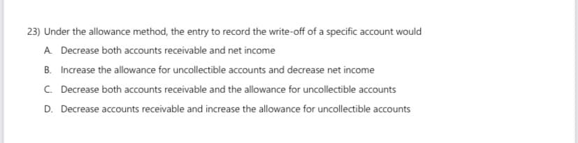 23) Under the allowance method, the entry to record the write-off of a specific account would
A. Decrease both accounts receivable and net income
B. Increase the allowance for uncollectible accounts and decrease net income
C. Decrease both accounts receivable and the allowance for uncollectible accounts
D. Decrease accounts receivable and increase the allowance for uncollectible accounts
