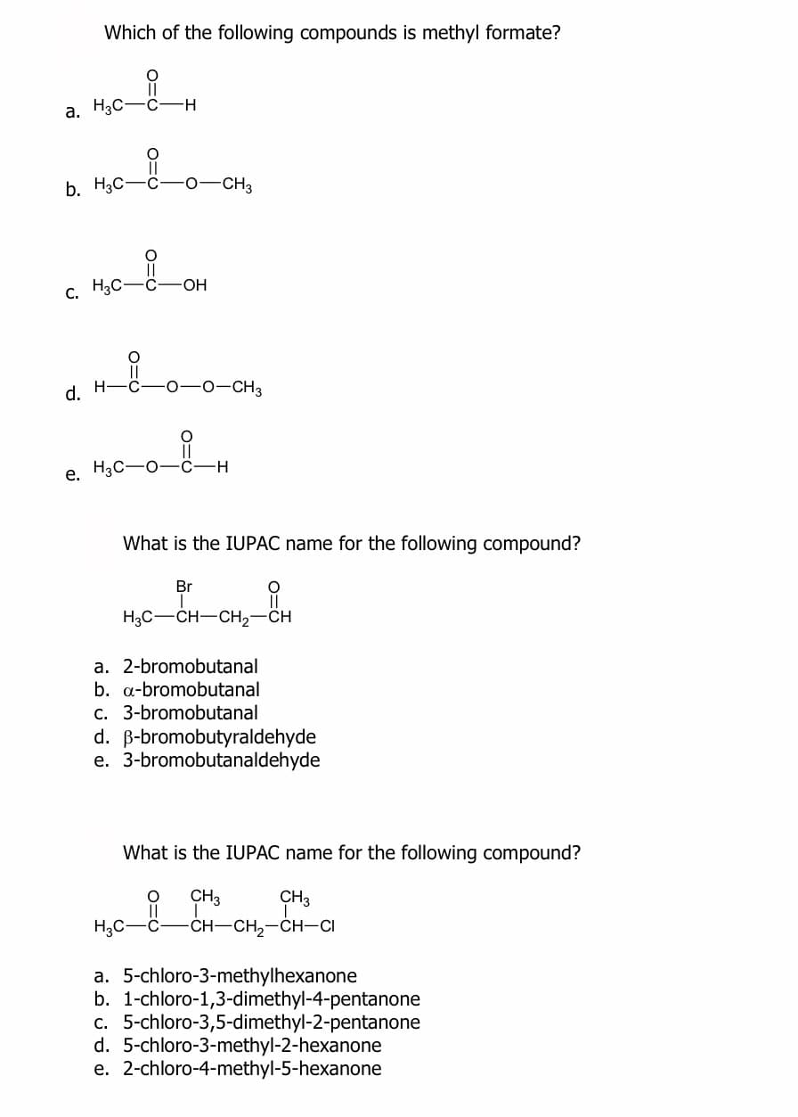 Which of the following compounds is methyl formate?
a. H3C-C-H
mco-on,
b. H3C-C- 0-CH3
H3C-C-OH
d.
-0-CH3
e. H3C-O-c-H
What is the IUPAC name for the following compound?
Br
H3C-CH-CH2-CH
a. 2-bromobutanal
b. a-bromobutanal
c. 3-bromobutanal
d. B-bromobutyraldehyde
e. 3-bromobutanaldehyde
What is the IUPAC name for the following compound?
CH3
-CH-CH,-CH-CI
CH3
H3C-
a. 5-chloro-3-methylhexanone
b. 1-chloro-1,3-dimethyl-4-pentanone
c. 5-chloro-3,5-dimethyl-2-pentanone
d. 5-chloro-3-methyl-2-hexanone
e. 2-chloro-4-methyl-5-hexanone
