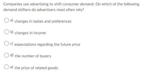 Companies use advertising to shift consumer demand. On which of the following
demand shifters do advertisers most often rely?
a) changes in tastes and preferences
O b) changes in income
Oc) expectations regarding the future price
O d) the number of buyers
e) the price of related goods
