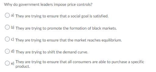 Why do government leaders impose price controls?
O a) They are trying to ensure that a social goal is satisfied.
O b) They are trying to promote the formation of black markets.
Oc) They are trying to ensure that the market reaches equilibrium.
d) They are trying to shift the demand curve.
Oe They are trying to ensure that all consumers are able to purchase a specific
product.
