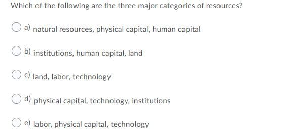 Which of the following are the three major categories of resources?
a) natural resources, physical capital, human capital
b) institutions, human capital, land
c) land, labor, technology
d) physical capital, technology, institutions
e) labor, physical capital, technology
