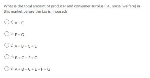 What is the total amount of producer and consumer surplus (i.e., social welfare) in
this market before the tax is imposed?
O a) A+C
O b) F+G
OC) A+B+C+E
O d) B+C+F+G
O e) A+B+C+E+F+G
