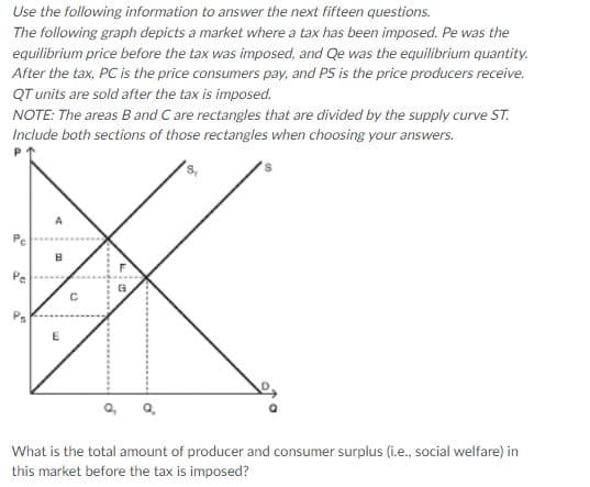 Use the following information to answer the next fifteen questions.
The following graph depicts a market where a tax has been imposed. Pe was the
equilibrium price before the tax was imposed, and Qe was the equilibrium quantity.
After the tax, PC is the price consumers pay, and PS is the price producers receive.
QT units are sold after the tax is imposed.
NOTE: The areas B and C are rectangles that are divided by the supply curve ST.
Include both sections of those rectangles when choosing your answers.
Pe
What is the total amount of producer and consumer surplus (i.e., social welfare) in
this market before the tax is imposed?
