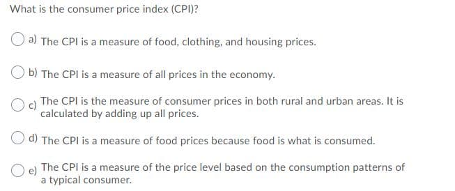 What is the consumer price index (CPI)?
a) The CPI is a measure of food, clothing, and housing prices.
b) The CPI is a measure of all prices in the economy.
c)
The CPI is the measure of consumer prices in both rural and urban areas. It is
calculated by adding up all prices.
O d) The CPI is a measure of food prices because food is what is consumed.
O e)
The CPI is a measure of the price level based on the consumption patterns of
a typical consumer.
