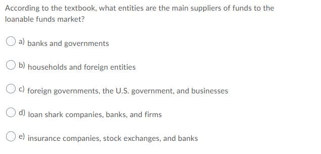According to the textbook, what entities are the main suppliers of funds to the
loanable funds market?
a) banks and governments
b) households and foreign entities
O c) foreign governments, the U.S. government, and businesses
O d) loan shark companies, banks, and firms
O e) insurance companies, stock exchanges, and banks
