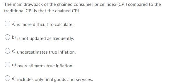 The main drawback of the chained consumer price index (CPI) compared to the
traditional CPI is that the chained CPI
a) is more difficult to calculate.
b) is not updated as frequently.
c) underestimates true inflation.
O d) overestimates true inflation.
e) includes only final goods and services.
