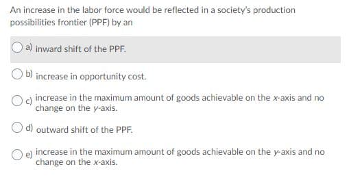 An increase in the labor force would be reflected in a society's production
possibilities frontier (PPF) by an
a) inward shift of the PPF.
b) increase in opportunity cost.
Og increase in the maximum amount of goods achievable on the x-axis and no
change on the y-axis.
O d) outward shift of the PPF.
O e) increase in the maximum amount of goods achievable on the y-axis and no
change on the x-axis.
