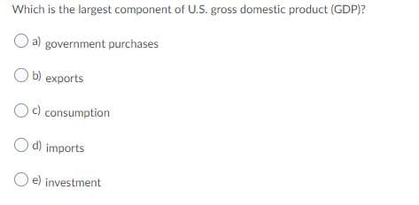 Which is the largest component of U.S. gross domestic product (GDP)?
a) government purchases
O b) exports
c) consumption
O d) imports
O e) investment
