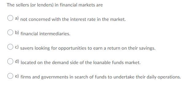 The sellers (or lenders) in financial markets are
a) not concerned with the interest rate in the market.
b) financial intermediaries.
c) savers looking for opportunities to earn a return on their savings.
d) located on the demand side of the loanable funds market.
e) firms and governments in search of funds to undertake their daily operations.
