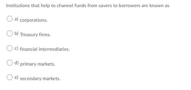 Institutions that help to channel funds from savers to borrowers are known as
a) corporations.
O b) Treasury firms.
O c) financial intermediaries.
O d) primary markets.
e) secondary markets.
